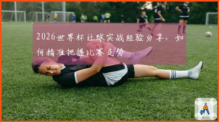 2026世界杯让球实战经验分享，如何精准把握比赛走势