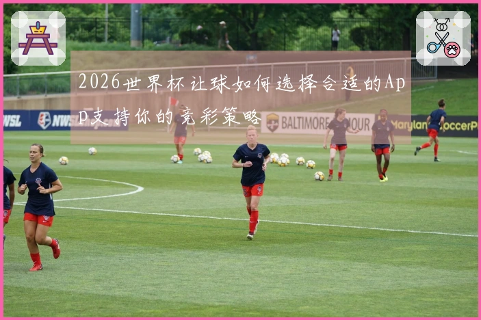 2026世界杯让球如何选择合适的App支持你的竞彩策略